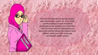 Murid-murid akan berasa senang dengan
keperibadian guru seperti ini. Guru boleh
membuat pelajar mudah mengikuti
pembelajarannya walaupun murid tersebut
ialah murid bermasalah. Ketegasan guru
dalam memastikan pelajar menyiapkan kerja
sekolah adalah perlu dan ianya juga
membentuk disiplin pelajar.
 