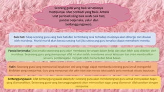 Seorang guru yang baik seharusnya
mempunyai sifat peribadi yang baik. Antara
sifat peribadi yang baik ialah baik hati,
pandai berjenaka, yakin dan
bertanggungjawab.
Baik hati: Sikap seorang guru yang baik hati dan bertimbang rasa terhadap muridnya akan dihargai dan disukai
oleh muridnya. Murid-murid akan berasa senang hati jika seseorang guru tersebut dapat memahami mereka.
Pandai berjenaka: Sifat jenaka seseorang guru akan membawa keriangan dalam kelas dan akan lebih suka didekati oleh
muridnya. Seseorang guru yang mempunyai sifat ini akan selalu membawa unsur kelucuan dan akan membuatkan
sesuatu pembelajaran menjadi lebih menarik dan tidak bosan.
Yakin: Seserang guru yang mempunyai keyakinan diri yang tinggi dapat membantu seorang guru untuk mengambil
tindakan yang sewajarnya. Guru yang mempunyai sifat yakin tidak akan merasa takut apabila perlu membuat sesuatu keputusan.
Bertanggungjawab: Sifat bertanggungjawab dalam diri seorang guru akan mendorongkan guru untuk menyiapkan tugas
yang diamanahkan. Seseorang guru yang bertanggungjawab akan memastikan tugas yang diamanah dilaksanakan dengan
sempurna.
 