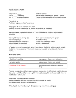 Nominalization Part 1 
 
Mag­/­um­: to _____ Magturo­ to teach 
I/­in: to _____ something Ituro­ to teach something (i.e. gospel, Tagalog) 
­an: to _____ to someone/where Turuan­ to teach someone/ to be taught by others 
 
Pumunta­ to go 
Puntahan­ to go somewhere/ to someone 
 
Magpagawa­ to cause someone else to do 
Ipagawa­ to cause something to be done/to be caused to do something 
 
May/meron/wala­ followed immediately by a verb to indicate the existence of someone or 
something  
 
May nagtuturo po ng ebanghelyo­ There is someone teaching the gospel 
May binasa po siya­  He read something 
Meron po ba kayong itatanong?­ Do you have something to ask? 
Wala po siyang naramdaman­ He didn’t feel anything 
 
In Tagalog a verb or an adjective is turned into a noun by placing the articles ang, ng, or sa in 
front of the verb or adjective. If the noun is plural mga is used in conjunction with the noun 
marker. 
 
Actor focus verbs 
 
Nagtuturo­ is teaching  ang nagtuturo­ the one who is teaching 
gumabay­ guided  ang gumabay­ the one who guided 
matutulog­ will go to sleep  ang mga matutulog­ those who will go to 
sleep 
 
Practice­  ​ {suggestion ni Elijah­ ilagay questions to determine the difference in english about sa 
focus,  i.e. what different foci are sa english “He read the book, The book was read by him, He 
read the book to them, etc} 
 
Sino po ​ang nagsalin​ ng Aklat ni Mormon? 
Bakit po masasaya ​ang mga sumusunod​ ng mga kautusan ng Diyos? 
Bibinyagan po ​ang nagbigay​ ng isda sa amin. 
 
Who will go to church on Sunday?   ​[Sino po ang mga magsisimba sa Linggo] 
 