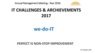 21st October, 2016
PERFECT IS NON-STOP IMPROVEMENT
IT CHALLENGES & ARCHIEVEMENTS
2017
Annual Management Meeting - Year 2016
 