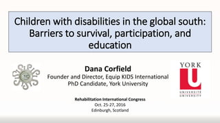 Children with disabilities in the global south:
Barriers to survival, participation, and
education
Dana Corfield
Founder and Director, Equip KIDS International
PhD Candidate, York University
Rehabilitation International Congress
Oct. 25-27, 2016
Edinburgh, Scotland
 