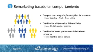 • Compras por categorías/marcas/tipo de producto
Foco: Upselling – Trial – Cross selling
• Cantidad de visitas en los últimos X dias
Foco: Oferta Especial / Urgencia
• Cantidad de veces que se visualizó el mismo
producto
Foco: Incentivo para la compra
Remarketing basado en comportamiento
 