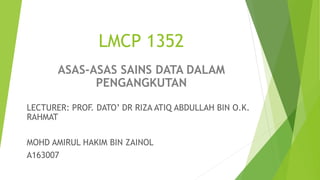 LMCP 1352
ASAS-ASAS SAINS DATA DALAM
PENGANGKUTAN
LECTURER: PROF. DATO’ DR RIZA ATIQ ABDULLAH BIN O.K.
RAHMAT
MOHD AMIRUL HAKIM BIN ZAINOL
A163007
 