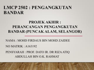 LMCP 2502 : PENGANGKUTAN
BANDAR
NAMA : MOHD FIRDAUS BIN MOHD ZAIDEE
NO MATRIK : A163192
PENSYARAH : PROF. DATO IR. DR RIZAATIQ
ABDULLAH BIN O.K. RAHMAT
PROJEK AKHIR :
PERANCANGAN PENGANGKUTAN
BANDAR (PUNCAK ALAM, SELANGOR)
 