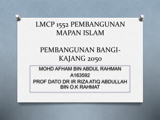 LMCP 1552 PEMBANGUNAN
MAPAN ISLAM
PEMBANGUNAN BANGI-
KAJANG 2050
MOHD AFHAM BIN ABDUL RAHMAN
A163592
PROF DATO DR IR RIZA ATIQ ABDULLAH
BIN O.K RAHMAT
 