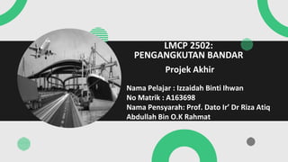 Projek Akhir
LMCP 2502:
PENGANGKUTAN BANDAR
Nama Pelajar : Izzaidah Binti Ihwan
No Matrik : A163698
Nama Pensyarah: Prof. Dato Ir’ Dr Riza Atiq
Abdullah Bin O.K Rahmat
 