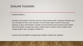 SOALAN TUGASAN
• Assalamualaikum,
• Andaikan anda duduk di bandar tepi laut. Datuk bandar telah mengesan kenaikan aras
laut semenjak 50 tahun lalu. Kenaikan ini kecil tetapi dalam tempoh masa yang
panjang, ia akan menimbulkan masalah di pusat bandar kerana arasnya yang rendah.
Jika anda dilantik menjadi perunding, tuliskan pelan tindakan secara ringkas untuk
mengurangkan atau mengatasi masalah ini.
• Laporan anda hendaklah mengandungi tindakan mitigasi dan adaptasi.
 