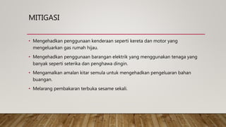MITIGASI
• Mengehadkan penggunaan kenderaan seperti kereta dan motor yang
mengeluarkan gas rumah hijau.
• Mengehadkan penggunaan barangan elektrik yang menggunakan tenaga yang
banyak seperti seterika dan penghawa dingin.
• Mengamalkan amalan kitar semula untuk mengehadkan pengeluaran bahan
buangan.
• Melarang pembakaran terbuka sesame sekali.
 