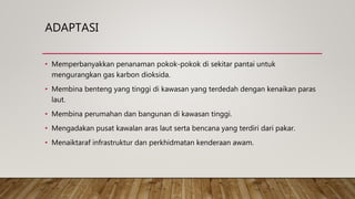 ADAPTASI
• Memperbanyakkan penanaman pokok-pokok di sekitar pantai untuk
mengurangkan gas karbon dioksida.
• Membina benteng yang tinggi di kawasan yang terdedah dengan kenaikan paras
laut.
• Membina perumahan dan bangunan di kawasan tinggi.
• Mengadakan pusat kawalan aras laut serta bencana yang terdiri dari pakar.
• Menaiktaraf infrastruktur dan perkhidmatan kenderaan awam.
 