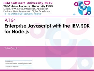IBM S oftware Univers ity 2015
WebS phere Tec hnic al Univers ity PL US
Mobile, BPM, Cloud, Integration, Application
Platform, IBM z Systems and Digital Experience
13 – 16 October 2015|Dublin, Ireland
A164
Enterprise Javascript with the IBM SDK
for Node.js
Toby Corbin
 
