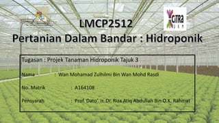 Tugasan : Projek Tanaman Hidroponik Tajuk 3
Nama : Wan Mohamad Zulhilmi Bin Wan Mohd Rasdi
No. Matrik : A164108
Pensyarah : Prof. Dato’. Ir. Dr. Riza Atiq Abdullah Bin O.K. Rahmat
 