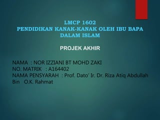 LMCP 1602
PENDIDIKAN KANAK-KANAK OLEH IBU BAPA
DALAM ISLAM
PROJEK AKHIR
NAMA : NOR IZZIANI BT MOHD ZAKI
NO. MATRIK : A164402
NAMA PENSYARAH : Prof. Dato’ Ir. Dr. Riza Atiq Abdullah
Bin O.K. Rahmat
 
