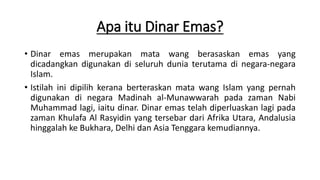 Apa itu Dinar Emas?
• Dinar emas merupakan mata wang berasaskan emas yang
dicadangkan digunakan di seluruh dunia terutama di negara-negara
Islam.
• Istilah ini dipilih kerana berteraskan mata wang Islam yang pernah
digunakan di negara Madinah al-Munawwarah pada zaman Nabi
Muhammad lagi, iaitu dinar. Dinar emas telah diperluaskan lagi pada
zaman Khulafa Al Rasyidin yang tersebar dari Afrika Utara, Andalusia
hinggalah ke Bukhara, Delhi dan Asia Tenggara kemudiannya.
 