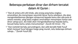 Beberapa perkataan dinar dan dirham tercatat
dalam Al Quran :
• "Dan di antara ahli-ahli kitab, ada orang yang kalau engkau
amanahkan dia menyimpan sejumlah besar harta sekalipun, dia akan
mengembalikannya (dengan sempurna) kepada kamu dan ada pula di
antara mereka, yang kalau engkau amanahkan menyimpan hanya satu
dinar sahaja pun, dia tidak akan mengembalikannya kepada kamu,
kecuali kalau kamu selalu menuntutnya". (Surah Ali Imran : 75)
• "Dan (setelah berlaku perundingan), dan adik beradik Nabi Yusuf
telah menjual Yusuf dengan harga yang murah, iaitu beberapa dirham
sahaja..." (Surah Yusuf:20)
 