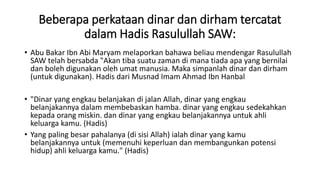 Beberapa perkataan dinar dan dirham tercatat
dalam Hadis Rasulullah SAW:
• Abu Bakar Ibn Abi Maryam melaporkan bahawa beliau mendengar Rasulullah
SAW telah bersabda "Akan tiba suatu zaman di mana tiada apa yang bernilai
dan boleh digunakan oleh umat manusia. Maka simpanlah dinar dan dirham
(untuk digunakan). Hadis dari Musnad Imam Ahmad Ibn Hanbal
• "Dinar yang engkau belanjakan di jalan Allah, dinar yang engkau
belanjakannya dalam membebaskan hamba. dinar yang engkau sedekahkan
kepada orang miskin. dan dinar yang engkau belanjakannya untuk ahli
keluarga kamu. (Hadis)
• Yang paling besar pahalanya (di sisi Allah) ialah dinar yang kamu
belanjakannya untuk (memenuhi keperluan dan membangunkan potensi
hidup) ahli keluarga kamu." (Hadis)
 