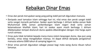 Kebaikan Dinar Emas
• Emas dan perak merupakan wang yang paling stabil pernah digunakan manusia.
• Daripada awal tamadun Islam sehingga hari ini, nilai emas dan perak sangat stabil
serta sangat menarik perhatian. Seekor ayam berharga 1 dirham ketika zaman Nabi
Muhammad SAW, zaman perkembangan Islam negeri Arab serta zaman
ketamadunan khalifah Islam; hari ini seekor ayam masih berharga 1 dirham
dikebanyakan tempat diseluruh dunia apabila dibandingkan dengan nilai harga ayam
runcit semasa.
• Emas pula tidak tertakluk kepada mana-mana sistem kewangan dunia. Apa pun yang
berlaku, emas tetap mengekalkan nilainya. Ini dapat dilihat daripada pengalaman
manusia selama 5000 tahun di samping logam ini.
• Dinar emas pernah digunakan sebagai piawai bagi mata wang dunia ribuan tahun
lamanya.
 