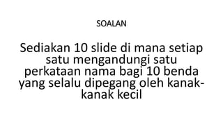 SOALAN
Sediakan 10 slide di mana setiap
satu mengandungi satu
perkataan nama bagi 10 benda
yang selalu dipegang oleh kanak-
kanak kecil
