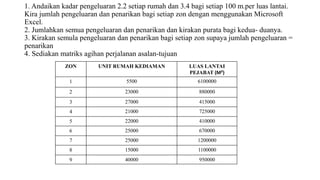1. Andaikan kadar pengeluaran 2.2 setiap rumah dan 3.4 bagi setiap 100 m.per luas lantai.
Kira jumlah pengeluaran dan penarikan bagi setiap zon dengan menggunakan Microsoft
Excel.
2. Jumlahkan semua pengeluaran dan penarikan dan kirakan purata bagi kedua- duanya.
3. Kirakan semula pengeluaran dan penarikan bagi setiap zon supaya jumlah pengeluaran =
penarikan
4. Sediakan matriks agihan perjalanan asalan-tujuan
ZON UNIT RUMAH KEDIAMAN LUAS LANTAI
PEJABAT (M²)
1 5500 6100000
2 23000 880000
3 27000 415000
4 21000 725000
5 22000 410000
6 25000 670000
7 25000 1200000
8 15000 1100000
9 40000 950000
 