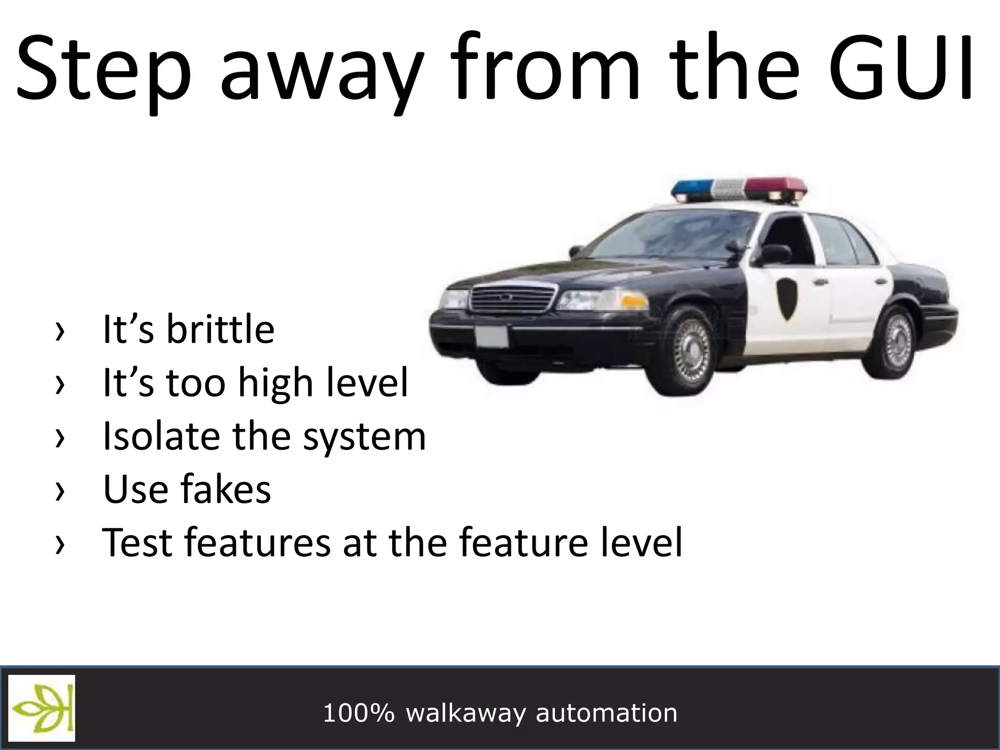 100% walkaway automation
Step away from the GUI
› It’s brittle
› It’s too high level
› Isolate the system
› Use fakes
› Test features at the feature level
 