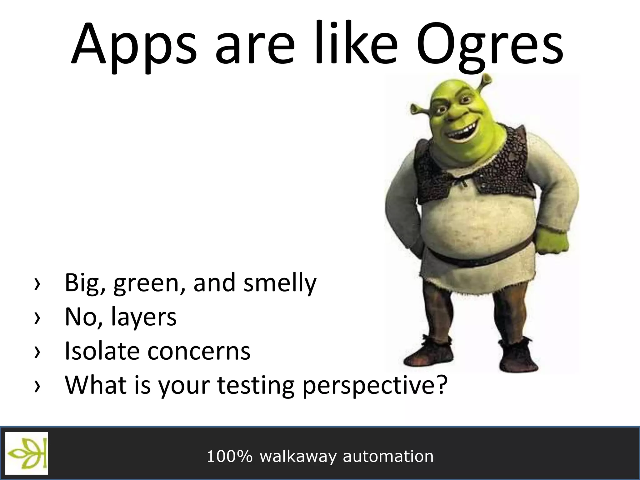 100% walkaway automation
Apps are like Ogres
› Big, green, and smelly
› No, layers
› Isolate concerns
› What is your testing perspective?
 