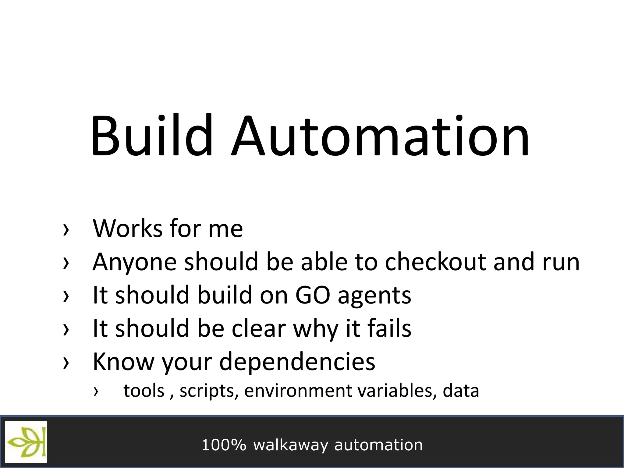 100% walkaway automation
Build Automation
› Works for me
› Anyone should be able to checkout and run
› It should build on GO agents
› It should be clear why it fails
› Know your dependencies
› tools , scripts, environment variables, data
 