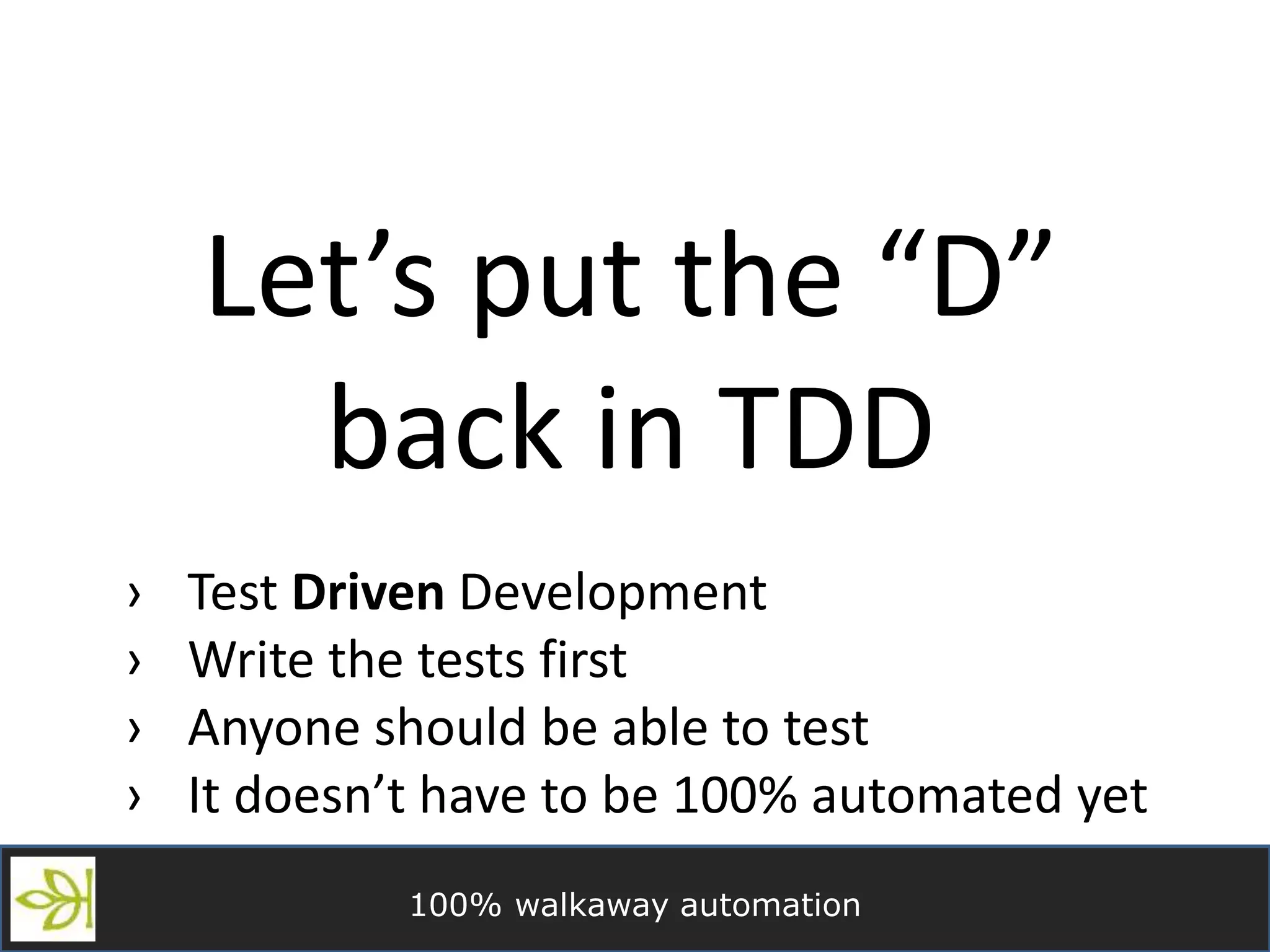 100% walkaway automation
Let’s put the “D”
back in TDD
› Test Driven Development
› Write the tests first
› Anyone should be able to test
› It doesn’t have to be 100% automated yet
 