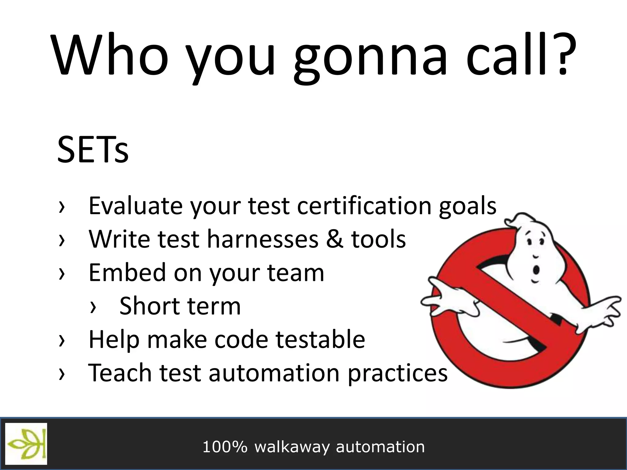 100% walkaway automation
Who you gonna call?
SETs
› Evaluate your test certification goals
› Write test harnesses & tools
› Embed on your team
› Short term
› Help make code testable
› Teach test automation practices
 