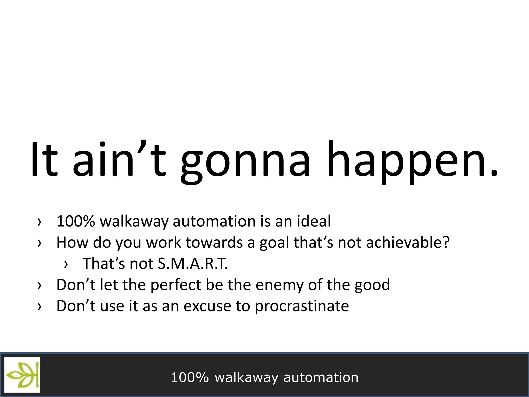 100% walkaway automation
It ain’t gonna happen.
› 100% walkaway automation is an ideal
› How do you work towards a goal that’s not achievable?
› That’s not S.M.A.R.T.
› Don’t let the perfect be the enemy of the good
› Don’t use it as an excuse to procrastinate
 