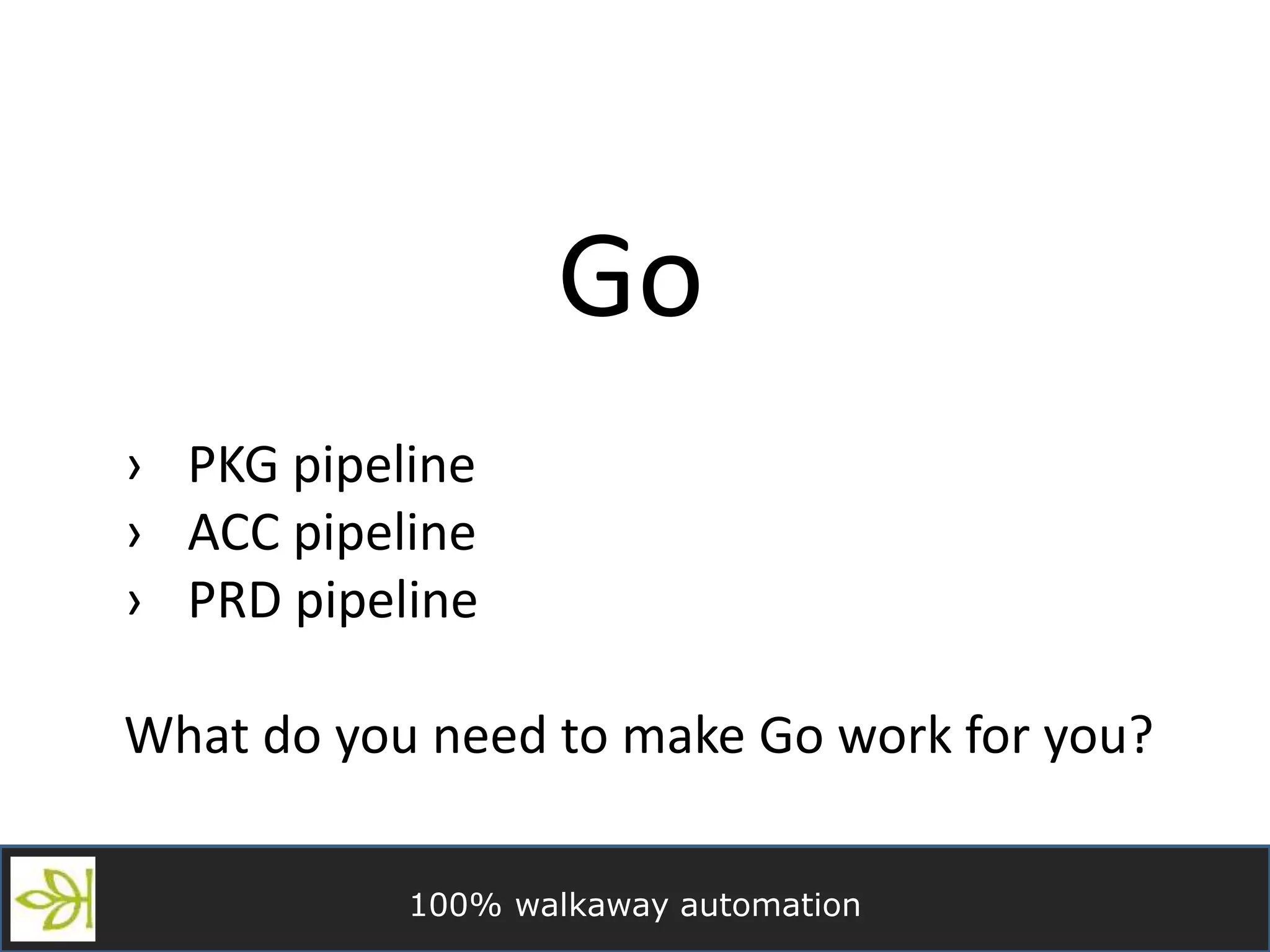100% walkaway automation
Go
› PKG pipeline
› ACC pipeline
› PRD pipeline
What do you need to make Go work for you?
 
