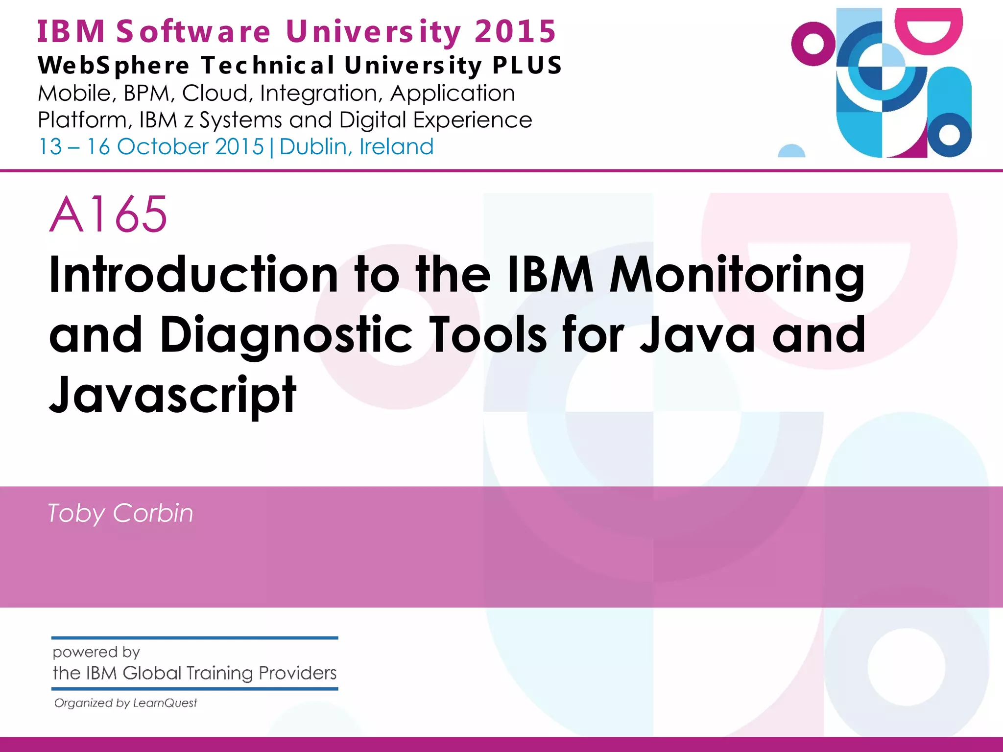 IBM S oftware Univers ity 2015 WebS phere Tec hnic al Univers ity PL US Mobile, BPM, Cloud, Integration, Application Platform, IBM z Systems and Digital Experience 13 – 16 October 2015|Dublin, Ireland A165 Introduction to the IBM Monitoring and Diagnostic Tools for Java and Javascript Toby Corbin 