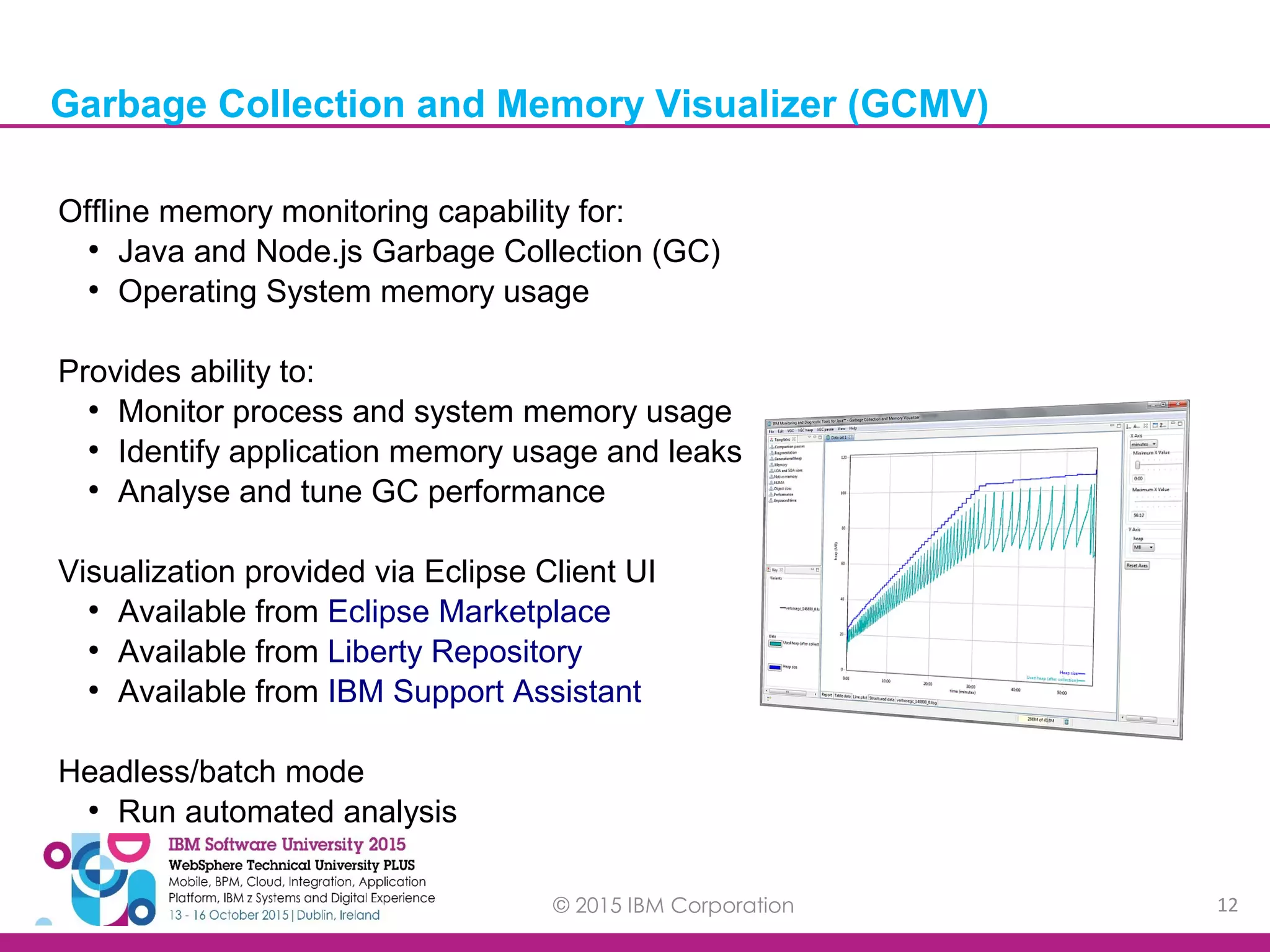© 2015 IBM Corporation 12 Offline memory monitoring capability for: ● Java and Node.js Garbage Collection (GC) ● Operating System memory usage Provides ability to: ● Monitor process and system memory usage ● Identify application memory usage and leaks ● Analyse and tune GC performance Visualization provided via Eclipse Client UI ● Available from Eclipse Marketplace ● Available from Liberty Repository ● Available from IBM Support Assistant Headless/batch mode ● Run automated analysis Garbage Collection and Memory Visualizer (GCMV) 
