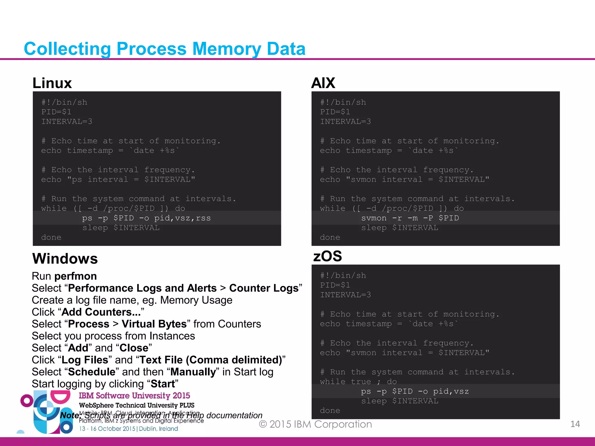 © 2015 IBM Corporation 14 #!/bin/sh PID=$1 INTERVAL=3 # Echo time at start of monitoring. echo timestamp = `date +%s` # Echo the interval frequency. echo "ps interval = $INTERVAL" # Run the system command at intervals. while ([ -d /proc/$PID ]) do ps -p $PID -o pid,vsz,rss sleep $INTERVAL done #!/bin/sh PID=$1 INTERVAL=3 # Echo time at start of monitoring. echo timestamp = `date +%s` # Echo the interval frequency. echo "svmon interval = $INTERVAL" # Run the system command at intervals. while ([ -d /proc/$PID ]) do svmon -r -m -P $PID sleep $INTERVAL done #!/bin/sh PID=$1 INTERVAL=3 # Echo time at start of monitoring. echo timestamp = `date +%s` # Echo the interval frequency. echo "svmon interval = $INTERVAL" # Run the system command at intervals. while true ; do ps -p $PID -o pid,vsz sleep $INTERVAL done Run perfmon Select “Performance Logs and Alerts > Counter Logs” Create a log file name, eg. Memory Usage Click “Add Counters...” Select “Process > Virtual Bytes” from Counters Select you process from Instances Select “Add” and “Close” Click “Log Files” and “Text File (Comma delimited)” Select “Schedule” and then “Manually” in Start log Start logging by clicking “Start” Linux AIX Windows zOS Note: Scripts are provided in the Help documentation Collecting Process Memory Data 