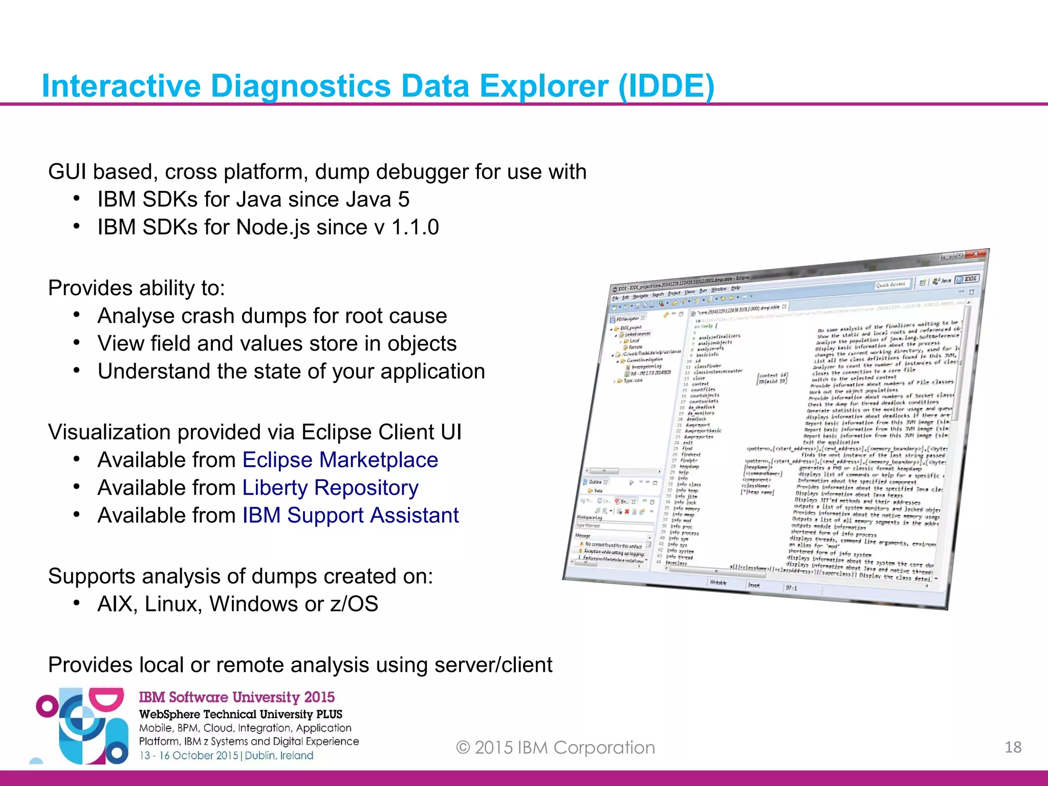 © 2015 IBM Corporation 18 GUI based, cross platform, dump debugger for use with ● IBM SDKs for Java since Java 5 ● IBM SDKs for Node.js since v 1.1.0 Provides ability to: ● Analyse crash dumps for root cause ● View field and values store in objects ● Understand the state of your application Visualization provided via Eclipse Client UI ● Available from Eclipse Marketplace ● Available from Liberty Repository ● Available from IBM Support Assistant Supports analysis of dumps created on: ● AIX, Linux, Windows or z/OS Provides local or remote analysis using server/client Interactive Diagnostics Data Explorer (IDDE) 