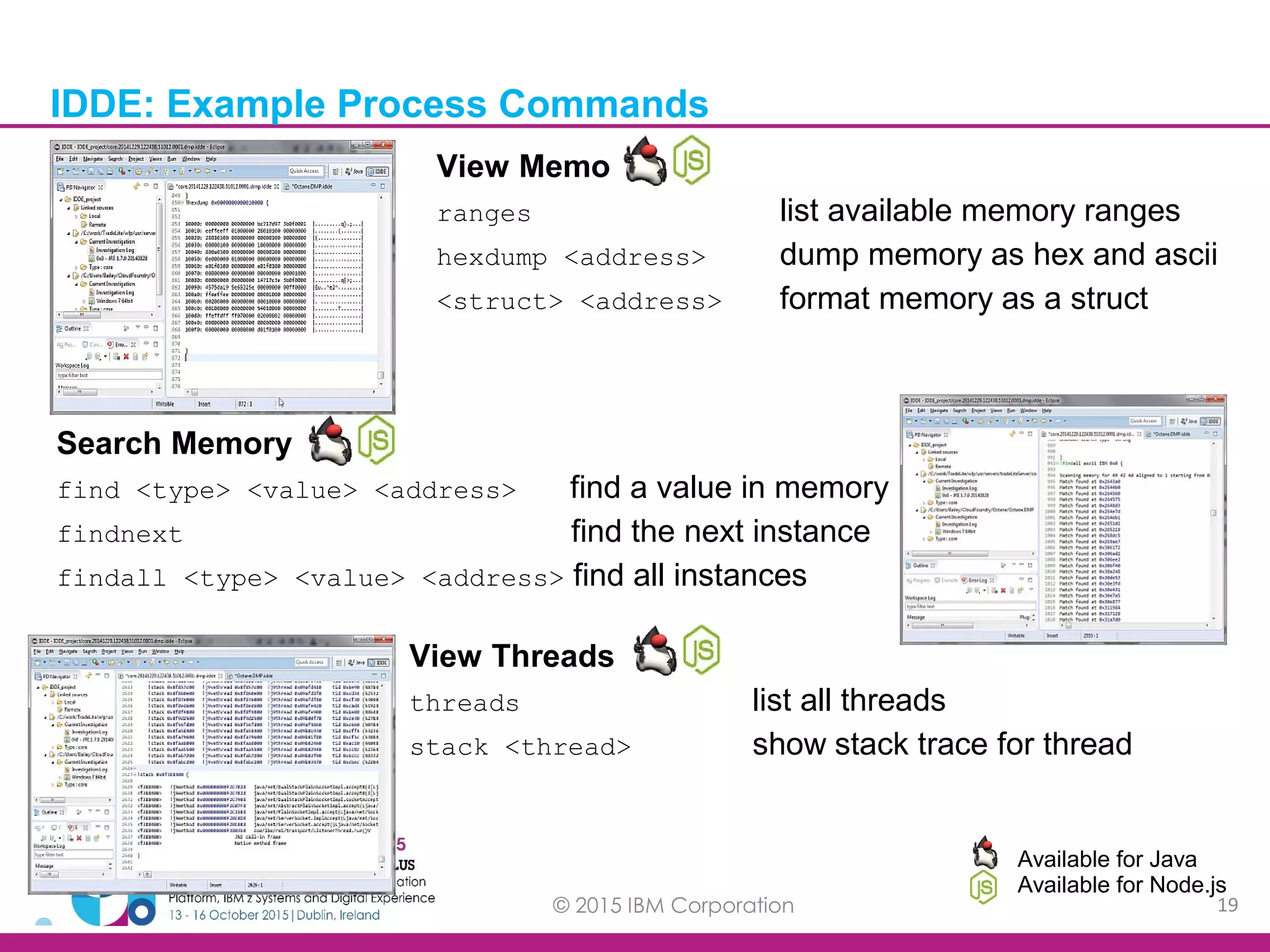 © 2015 IBM Corporation 19 IDDE: Example Process Commands Available for Java Available for Node.js Search Memory find <type> <value> <address> find a value in memory findnext find the next instance findall <type> <value> <address> find all instances View Memory ranges list available memory ranges hexdump <address> dump memory as hex and ascii <struct> <address> format memory as a struct View Threads threads list all threads stack <thread> show stack trace for thread 