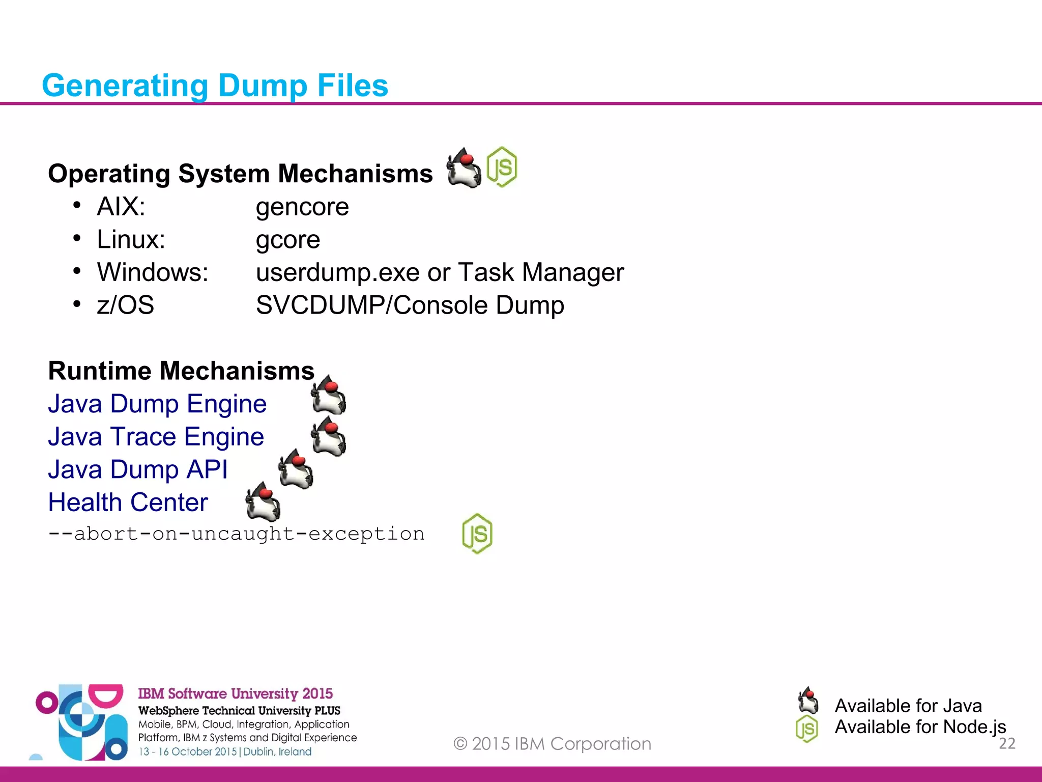 © 2015 IBM Corporation 22 Generating Dump Files Available for Java Available for Node.js Operating System Mechanisms ● AIX: gencore ● Linux: gcore ● Windows: userdump.exe or Task Manager ● z/OS SVCDUMP/Console Dump Runtime Mechanisms Java Dump Engine Java Trace Engine Java Dump API Health Center --abort-on-uncaught-exception 