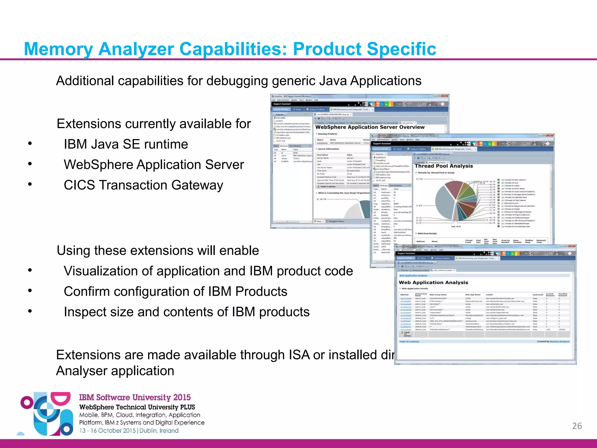 26 Additional capabilities for debugging generic Java Applications Extensions currently available for  IBM Java SE runtime  WebSphere Application Server  CICS Transaction Gateway Using these extensions will enable  Visualization of application and IBM product code  Confirm configuration of IBM Products  Inspect size and contents of IBM products Extensions are made available through ISA or installed directly into the Memory Analyser application Memory Analyzer Capabilities: Product Specific 