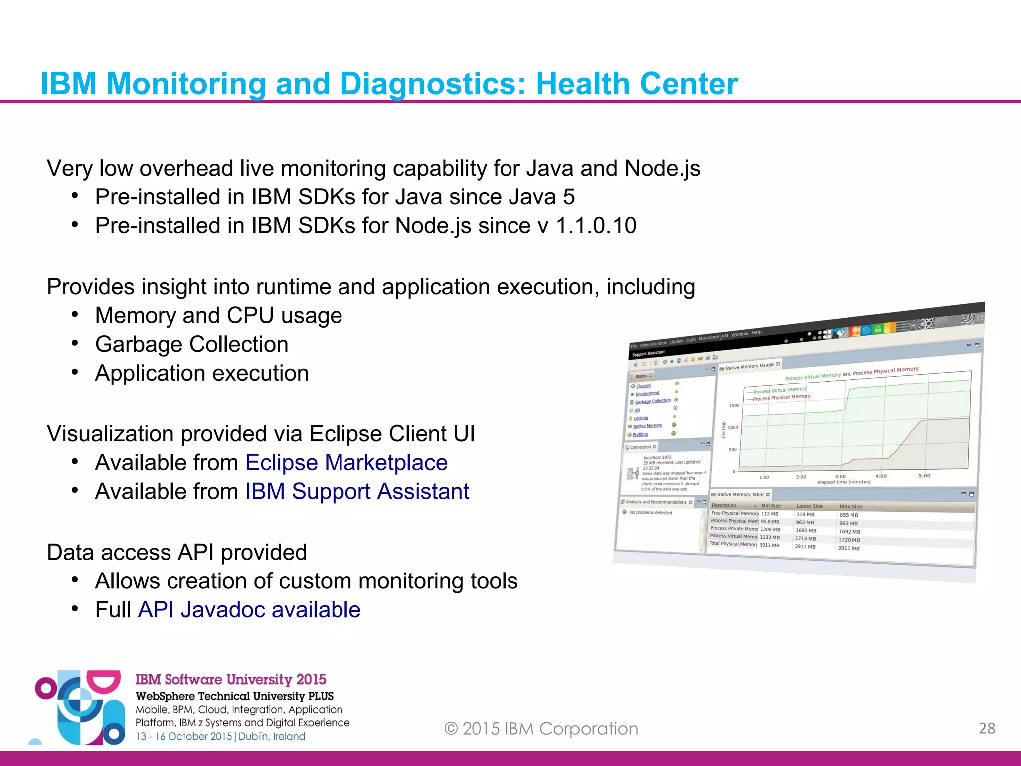 © 2015 IBM Corporation 28 Very low overhead live monitoring capability for Java and Node.js ● Pre-installed in IBM SDKs for Java since Java 5 ● Pre-installed in IBM SDKs for Node.js since v 1.1.0.10 Provides insight into runtime and application execution, including ● Memory and CPU usage ● Garbage Collection ● Application execution Visualization provided via Eclipse Client UI ● Available from Eclipse Marketplace ● Available from IBM Support Assistant Data access API provided ● Allows creation of custom monitoring tools ● Full API Javadoc available IBM Monitoring and Diagnostics: Health Center 