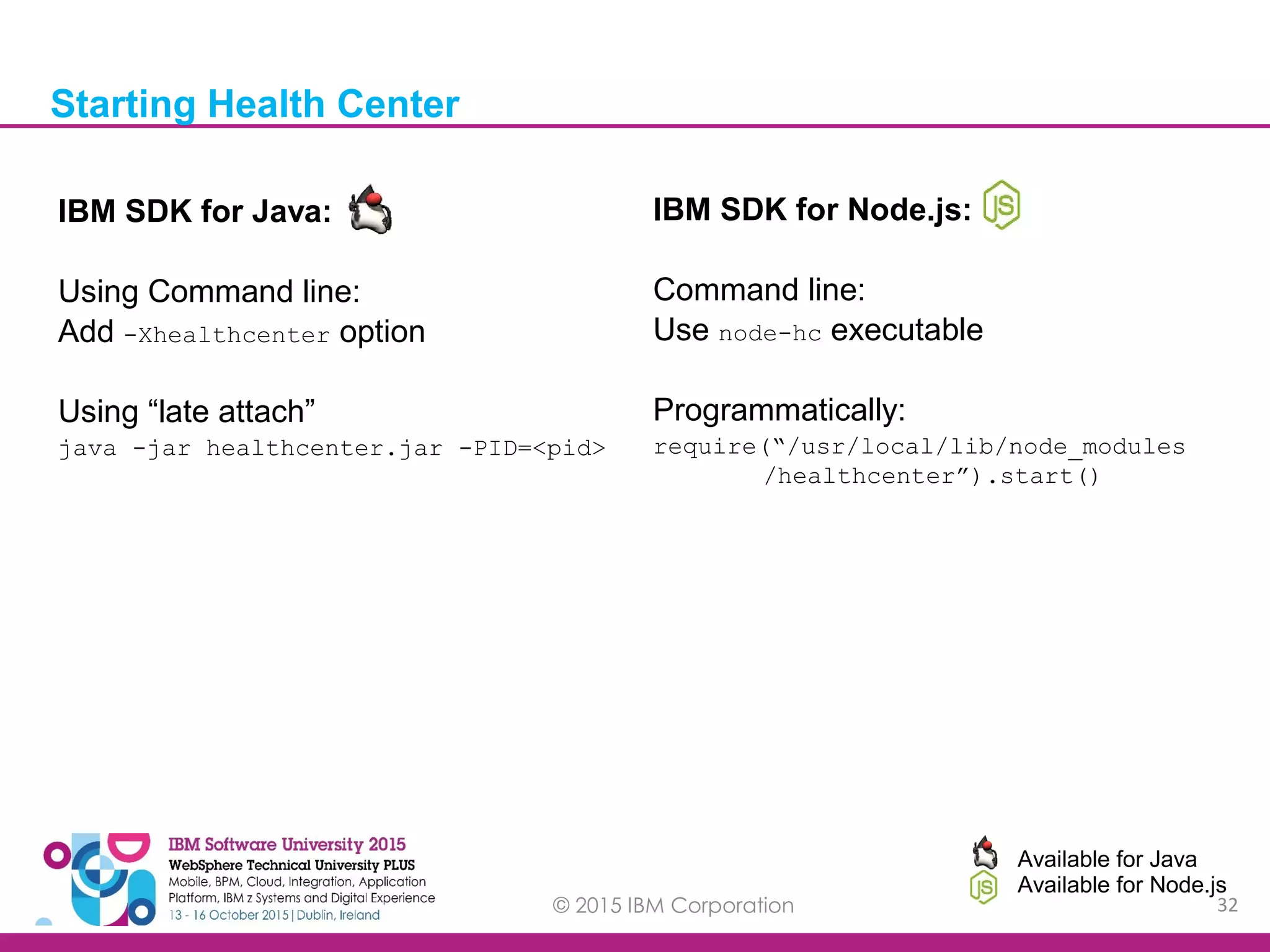 © 2015 IBM Corporation 32 IBM SDK for Java: Using Command line: Add -Xhealthcenter option Using “late attach” java -jar healthcenter.jar -PID=<pid> Starting Health Center IBM SDK for Node.js: Command line: Use node-hc executable Programmatically: require(“/usr/local/lib/node_modules /healthcenter”).start() Available for Java Available for Node.js 