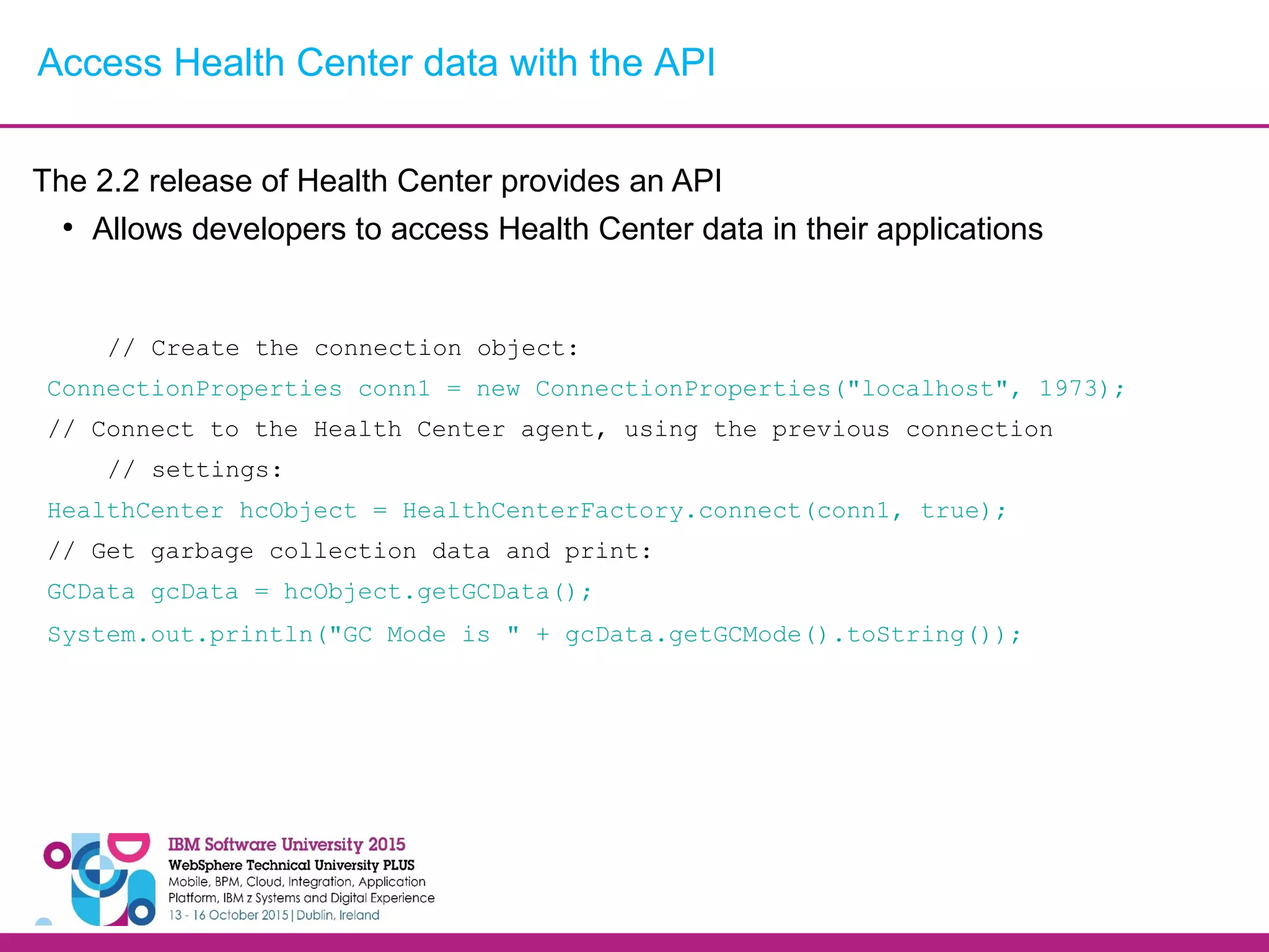 The 2.2 release of Health Center provides an API ● Allows developers to access Health Center data in their applications // Create the connection object: ConnectionProperties conn1 = new ConnectionProperties("localhost", 1973); // Connect to the Health Center agent, using the previous connection // settings: HealthCenter hcObject = HealthCenterFactory.connect(conn1, true); // Get garbage collection data and print: GCData gcData = hcObject.getGCData(); System.out.println("GC Mode is " + gcData.getGCMode().toString()); Access Health Center data with the API 