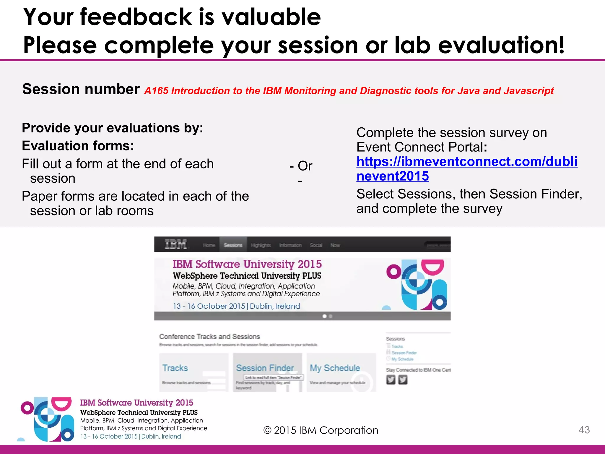 © 2015 IBM Corporation 43 Your feedback is valuable Please complete your session or lab evaluation! Session number A165 Introduction to the IBM Monitoring and Diagnostic tools for Java and Javascript Provide your evaluations by: Evaluation forms: Fill out a form at the end of each session Paper forms are located in each of the session or lab rooms Complete the session survey on Event Connect Portal: https://ibmeventconnect.com/dubli nevent2015 Select Sessions, then Session Finder, and complete the survey - Or - 