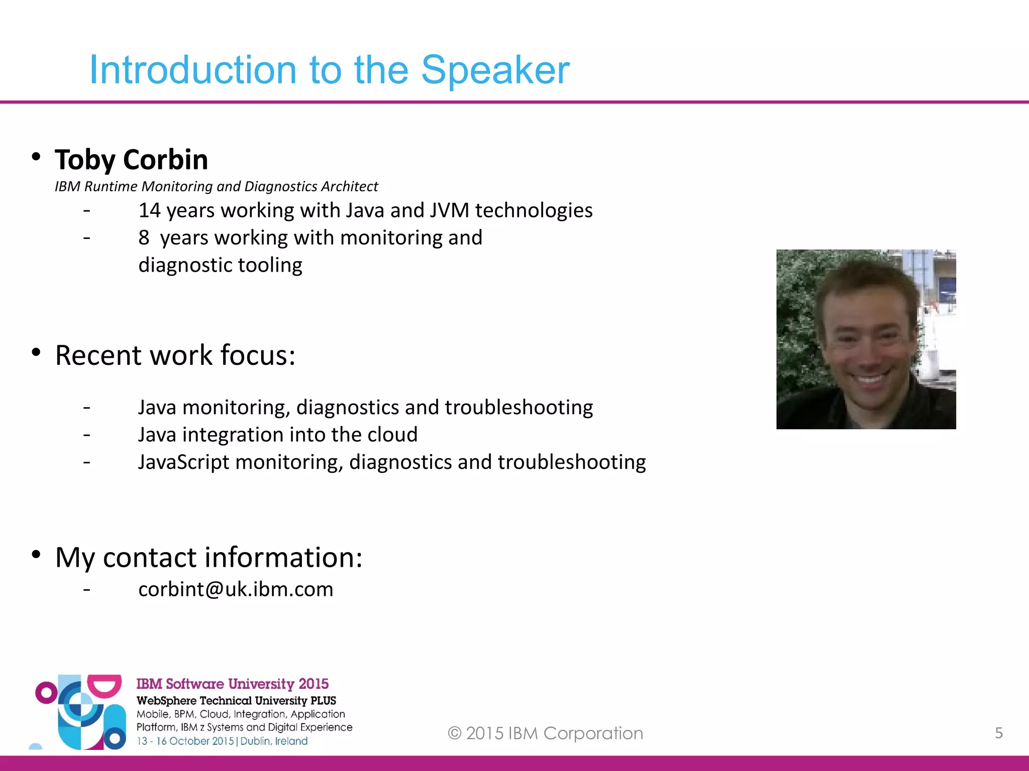 © 2015 IBM Corporation 5  Toby Corbin IBM Runtime Monitoring and Diagnostics Architect - 14 years working with Java and JVM technologies - 8 years working with monitoring and diagnostic tooling  Recent work focus: - Java monitoring, diagnostics and troubleshooting - Java integration into the cloud - JavaScript monitoring, diagnostics and troubleshooting  My contact information: - corbint@uk.ibm.com Introduction to the Speaker 