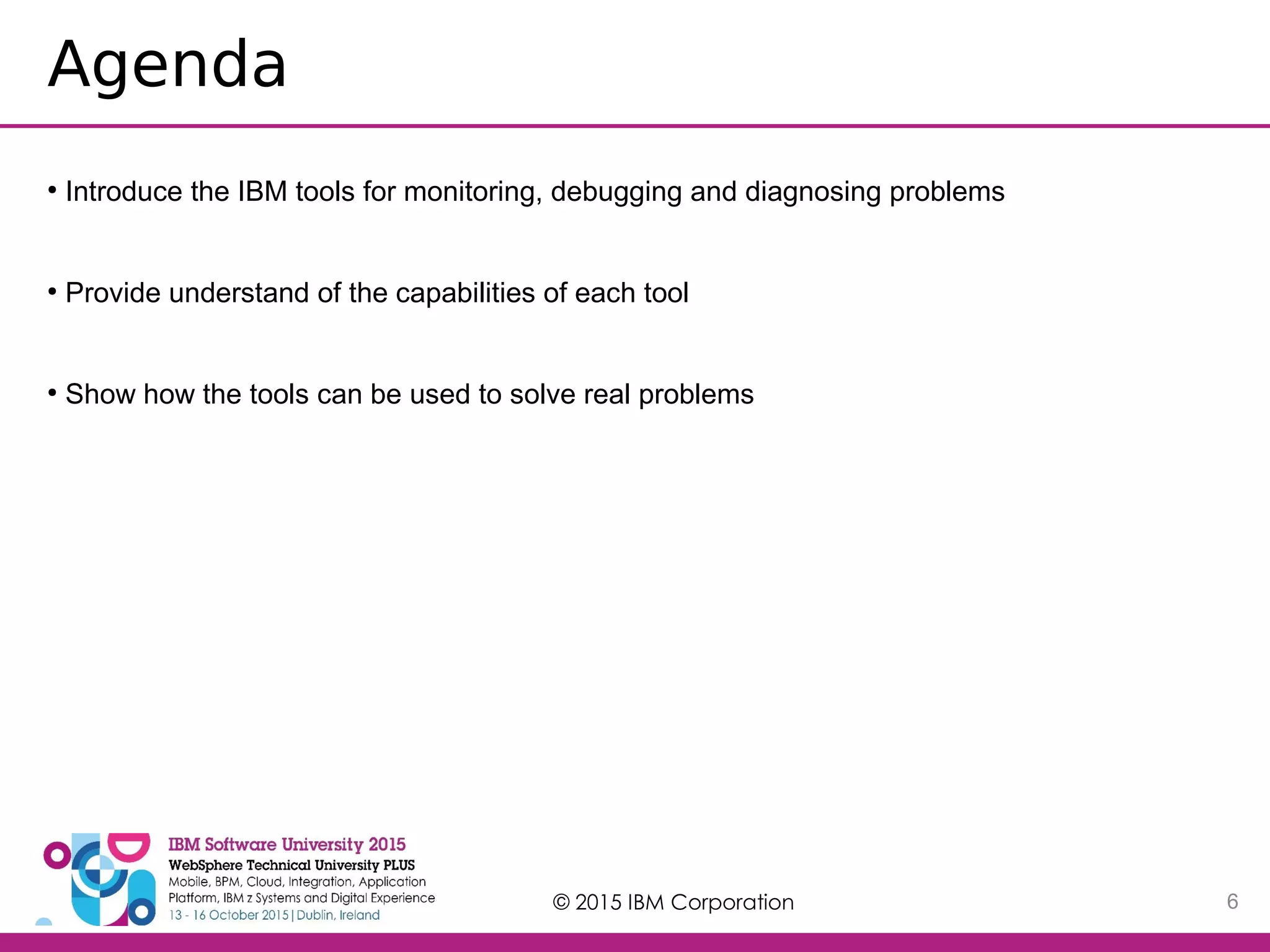 © 2015 IBM Corporation 6 Agenda ● Introduce the IBM tools for monitoring, debugging and diagnosing problems ● Provide understand of the capabilities of each tool ● Show how the tools can be used to solve real problems 