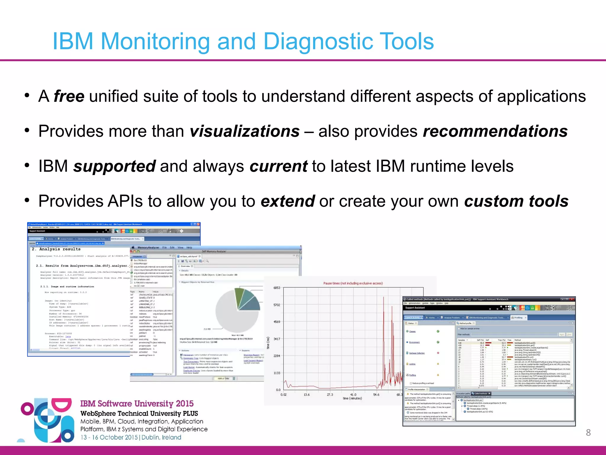 8 ● A free unified suite of tools to understand different aspects of applications ● Provides more than visualizations – also provides recommendations ● IBM supported and always current to latest IBM runtime levels ● Provides APIs to allow you to extend or create your own custom tools IBM Monitoring and Diagnostic Tools 