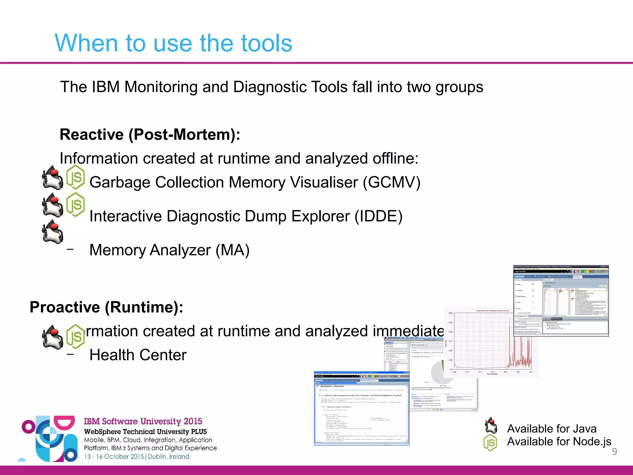 9 The IBM Monitoring and Diagnostic Tools fall into two groups Reactive (Post-Mortem): Information created at runtime and analyzed offline: – Garbage Collection Memory Visualiser (GCMV) – Interactive Diagnostic Dump Explorer (IDDE) – Memory Analyzer (MA) Proactive (Runtime): Information created at runtime and analyzed immediately: – Health Center When to use the tools Available for Java Available for Node.js 