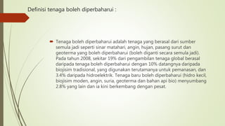 Definisi tenaga boleh diperbaharui :
 Tenaga boleh diperbaharui adalah tenaga yang berasal dari sumber
semula jadi seperti sinar matahari, angin, hujan, pasang surut dan
geoterma yang boleh diperbaharui (boleh diganti secara semula jadi).
Pada tahun 2008, sekitar 19% dari pengambilan tenaga global berasal
daripada tenaga boleh diperbaharui dengan 10% datangnya daripada
biojisim tradisional, yang digunakan terutamanya untuk pemanasan, dan
3.4% daripada hidroelektrik. Tenaga baru boleh diperbaharui (hidro kecil,
biojisim moden, angin, suria, geoterma dan bahan api bio) menyumbang
2.8% yang lain dan ia kini berkembang dengan pesat.
 