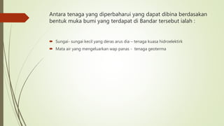 Antara tenaga yang diperbaharui yang dapat dibina berdasakan
bentuk muka bumi yang terdapat di Bandar tersebut ialah :
 Sungai- sungai kecil yang deras arus dia – tenaga kuasa hidroelektirk
 Mata air yang mengeluarkan wap panas - tenaga geoterma
 