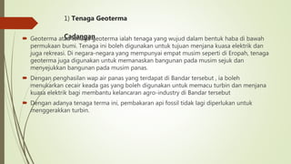 1) Tenaga Geoterma
Cadangan Geoterma atau tenaga geoterma ialah tenaga yang wujud dalam bentuk haba di bawah
permukaan bumi. Tenaga ini boleh digunakan untuk tujuan menjana kuasa elektrik dan
juga rekreasi. Di negara-negara yang mempunyai empat musim seperti di Eropah, tenaga
geoterma juga digunakan untuk memanaskan bangunan pada musim sejuk dan
menyejukkan bangunan pada musim panas.
 Dengan penghasilan wap air panas yang terdapat di Bandar tersebut , ia boleh
menukarkan cecair keada gas yang boleh digunakan untuk memacu turbin dan menjana
kuasa elektrik bagi membantu kelancaran agro-industry di Bandar tersebut
 Dengan adanya tenaga terma ini, pembakaran api fossil tidak lagi diperlukan untuk
menggerakkan turbin.
 