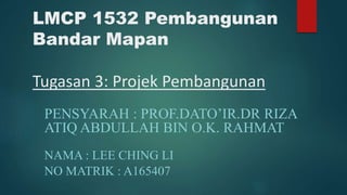 LMCP 1532 Pembangunan
Bandar Mapan
Tugasan 3: Projek Pembangunan
PENSYARAH : PROF.DATO’IR.DR RIZA
ATIQ ABDULLAH BIN O.K. RAHMAT
NAMA : LEE CHING LI
NO MATRIK : A165407
 