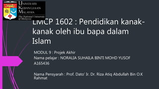 LMCP 1602 : Pendidikan kanak-
kanak oleh ibu bapa dalam
Islam
MODUL 9 : Projek Akhir
Nama pelajar : NORALIA SUHAILA BINTI MOHD YUSOF
A165436
Nama Pensyarah : Prof. Dato’ Ir. Dr. Riza Atiq Abdullah Bin O.K
Rahmat
 