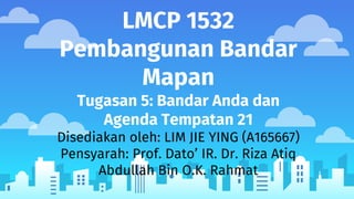 LMCP 1532
Pembangunan Bandar
Mapan
Tugasan 5: Bandar Anda dan
Agenda Tempatan 21
Disediakan oleh: LIM JIE YING (A165667)
Pensyarah: Prof. Dato’ IR. Dr. Riza Atiq
Abdullah Bin O.K. Rahmat
 